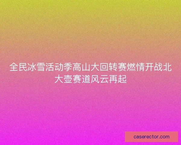 全民冰雪活动季高山大回转赛燃情开战北大壶赛道风云再起