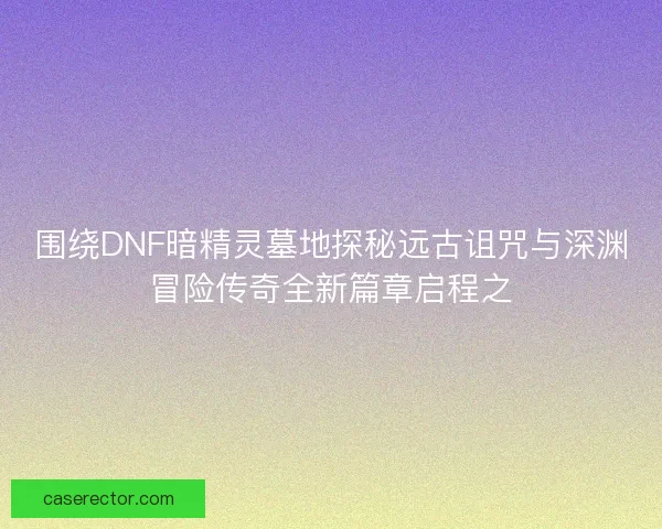 围绕DNF暗精灵墓地探秘远古诅咒与深渊冒险传奇全新篇章启程之