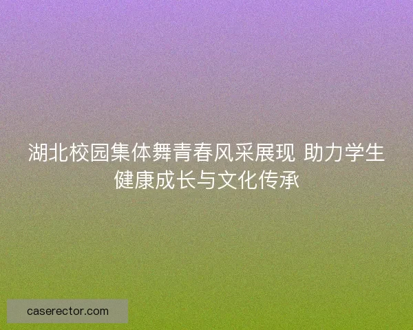 湖北校园集体舞青春风采展现 助力学生健康成长与文化传承 湖北校园集体舞青春风采展现 助力学生健康成长与文化传承