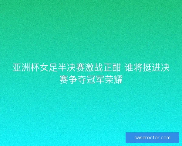 亚洲杯女足半决赛激战正酣 谁将挺进决赛争夺冠军荣耀