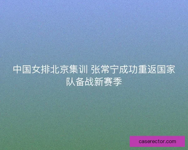 中国女排北京集训 张常宁成功重返国家队备战新赛季 中国女排北京集训 张常宁成功重返国家队备战新赛季