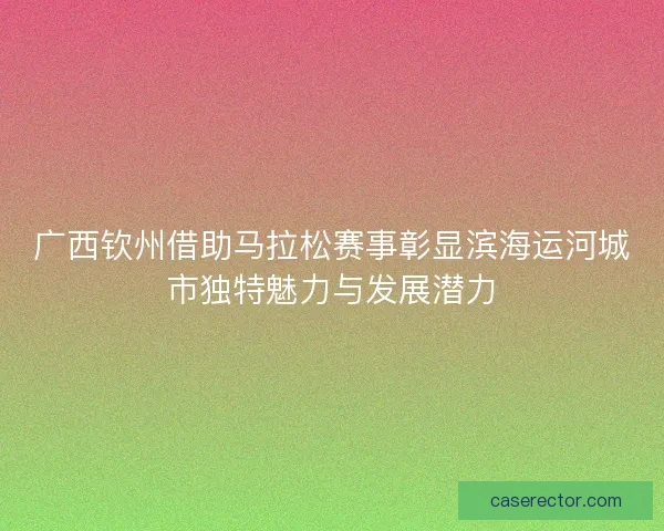 广西钦州借助马拉松赛事彰显滨海运河城市独特魅力与发展潜力