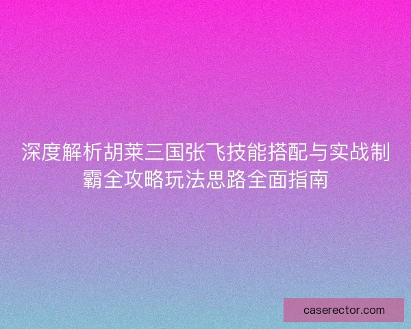 深度解析胡莱三国张飞技能搭配与实战制霸全攻略玩法思路全面指南