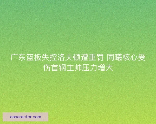 广东篮板失控洛夫顿遭重罚 同曦核心受伤首钢主帅压力增大