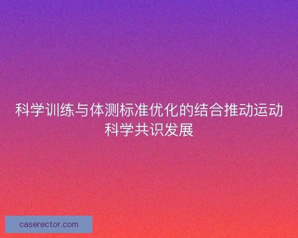 科学训练与体测标准优化的结合推动运动科学共识发展