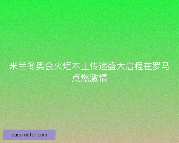 米兰冬奥会火炬本土传递盛大启程在罗马点燃激情