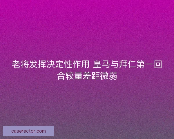 老将发挥决定性作用 皇马与拜仁第一回合较量差距微弱