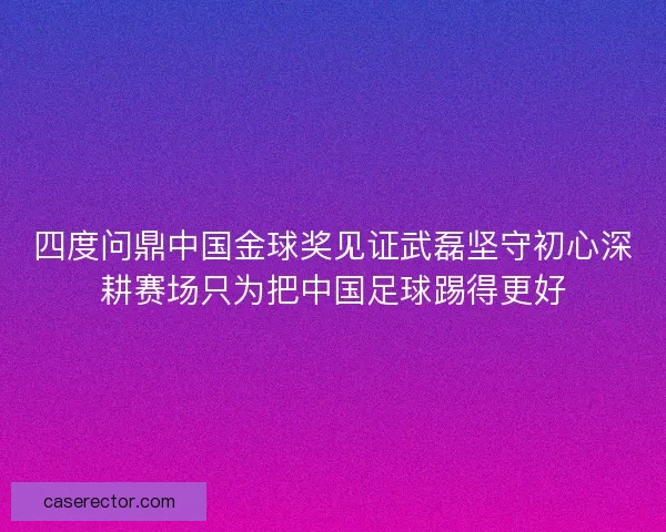 四度问鼎中国金球奖见证武磊坚守初心深耕赛场只为把中国足球踢得更好