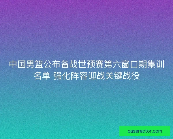 中国男篮公布备战世预赛第六窗口期集训名单 强化阵容迎战关键战役