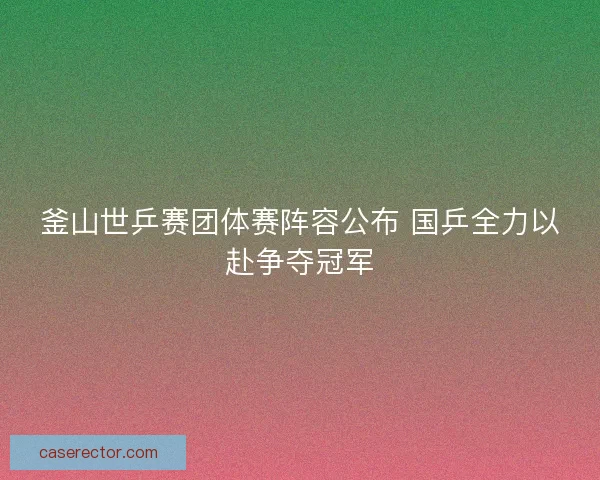 釜山世乒赛团体赛阵容公布 国乒全力以赴争夺冠军