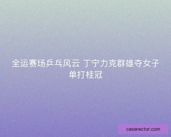 全运赛场乒乓风云 丁宁力克群雄夺女子单打桂冠