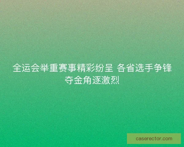 全运会举重赛事精彩纷呈 各省选手争锋夺金角逐激烈