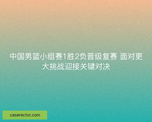中国男篮小组赛1胜2负晋级复赛 面对更大挑战迎接关键对决 中国男篮小组赛1胜2负晋级复赛 面对更大挑战迎接关键对决