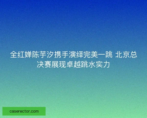 全红婵陈芋汐携手演绎完美一跳 北京总决赛展现卓越跳水实力