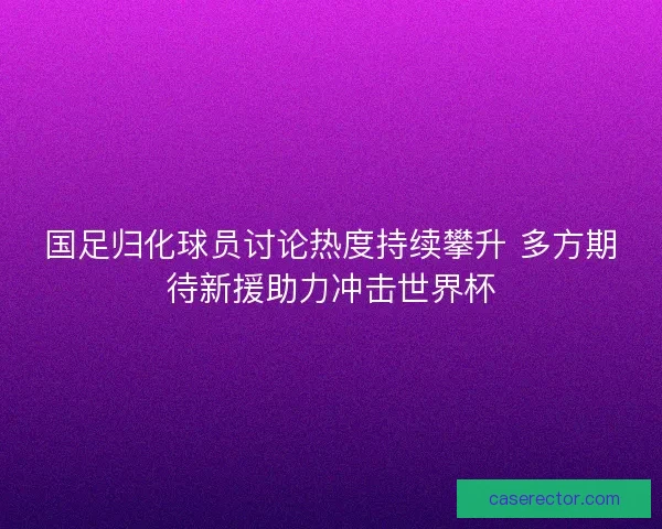 国足归化球员讨论热度持续攀升 多方期待新援助力冲击世界杯